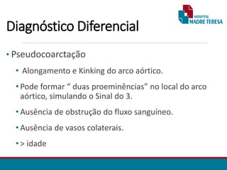 Diagnóstico Diferencial
• Pseudocoarctação
• Alongamento e Kinking do arco aórtico.
• Pode formar “ duas proeminências” no local do arco
aórtico, simulando o Sinal do 3.
• Ausência de obstrução do fluxo sanguíneo.
• Ausência de vasos colaterais.
• > idade
 
