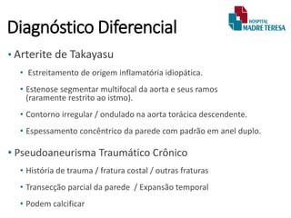 Diagnóstico Diferencial
• Arterite de Takayasu
• Estreitamento de origem inflamatória idiopática.
• Estenose segmentar multifocal da aorta e seus ramos
(raramente restrito ao istmo).
• Contorno irregular / ondulado na aorta torácica descendente.
• Espessamento concêntrico da parede com padrão em anel duplo.
• Pseudoaneurisma Traumático Crônico
• História de trauma / fratura costal / outras fraturas
• Transecção parcial da parede / Expansão temporal
• Podem calcificar
 