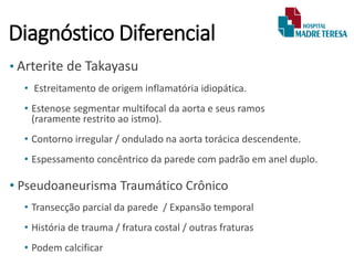 Diagnóstico Diferencial
• Arterite de Takayasu
• Estreitamento de origem inflamatória idiopática.
• Estenose segmentar multifocal da aorta e seus ramos
(raramente restrito ao istmo).
• Contorno irregular / ondulado na aorta torácica descendente.
• Espessamento concêntrico da parede com padrão em anel duplo.
• Pseudoaneurisma Traumático Crônico
• Transecção parcial da parede / Expansão temporal
• História de trauma / fratura costal / outras fraturas
• Podem calcificar
 