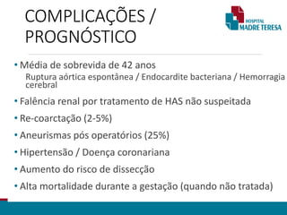 COMPLICAÇÕES /
PROGNÓSTICO
• Média de sobrevida de 42 anos
Ruptura aórtica espontânea / Endocardite bacteriana / Hemorragia
cerebral
• Falência renal por tratamento de HAS não suspeitada
• Re-coarctação (2-5%)
• Aneurismas pós operatórios (25%)
• Hipertensão / Doença coronariana
• Aumento do risco de dissecção
• Alta mortalidade durante a gestação (quando não tratada)
 