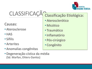 CLASSIFICAÇÃO
Causas:
• Aterosclerose
• HAS
• Sífilis
• Arterites
• Anomalias congênitas
• Degeneração cística da média
(Sd. Marfan, Ehlers-Danlos)
Classificação Etiológica:
• Aterosclerótico
• Micótico
• Traumático
• Inflamatório
• Pós-cirúrgico
• Congênito
 