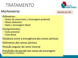 TRATAMENTO
Morfometria: IMAGEM DO CBR
•Diâmetros:
• Antes do aneurisma / ancoragem proximal
• Maior diâmetro
• Após / ancoragem distal
•Comprimentos:
• Colo proximal
• Colo distal
•Distância entre a emergência dos ramos aórticos
•Diâmetros dos ramos aórticos
•Posição angular do ramo visceral
•Condições da parede das zonas de ancoragem
(calcificações / trombos)
 