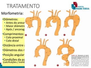TRATAMENTO
Morfometria: IMAGEM DO CBR
•Diâmetros:
• Antes do aneurisma / ancoragem proximal
• Maior diâmetro
• Após / ancoragem distal
•Comprimentos:
• Colo proximal
• Colo distal
•Distância entre a emergência dos ramos aórticos
•Diâmetros dos ramos aórticos
•Posição angular do ramo visceral
•Condições da parede das zonas de ancoragem
(calcificações / trombos)
 