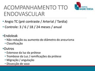 ACOMPANHAMENTO TTO
ENDOVASCULAR
• Angio TC (pré contraste / Arterial / Tardia)
• Controle: 3 / 6 / 18 / 24 meses / anual
•Endoleak
• Não redução ou aumento do diâmetro do aneurisma
• Classificação
•Outros
• Estenose da luz da prótese
• Trombose da Luz / ramificações da prótese
• Migração / angulação
• Dissecção de vaso
 