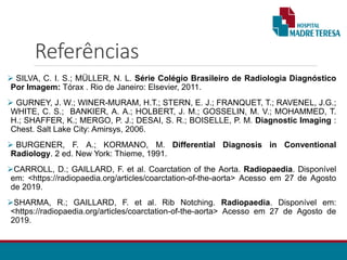 Referências
 SILVA, C. I. S.; MÜLLER, N. L. Série Colégio Brasileiro de Radiologia Diagnóstico
Por Imagem: Tórax . Rio de Janeiro: Elsevier, 2011.
 GURNEY, J. W.; WINER-MURAM, H.T.; STERN, E. J.; FRANQUET, T.; RAVENEL, J.G.;
WHITE, C. S.; BANKIER, A. A.; HOLBERT, J. M.; GOSSELIN, M. V.; MOHAMMED, T.
H.; SHAFFER, K.; MERGO, P. J.; DESAI, S. R.; BOISELLE, P. M. Diagnostic Imaging :
Chest. Salt Lake City: Amirsys, 2006.
 BURGENER, F. A.; KORMANO, M. Differential Diagnosis in Conventional
Radiology. 2 ed. New York: Thieme, 1991.
CARROLL, D.; GAILLARD, F. et al. Coarctation of the Aorta. Radiopaedia. Disponível
em: <https://radiopaedia.org/articles/coarctation-of-the-aorta> Acesso em 27 de Agosto
de 2019.
SHARMA, R.; GAILLARD, F. et al. Rib Notching. Radiopaedia. Disponível em:
<https://radiopaedia.org/articles/coarctation-of-the-aorta> Acesso em 27 de Agosto de
2019.
 