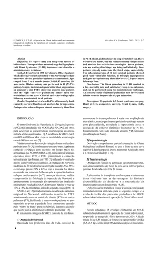 FONSECA, L ET AL - Operação de Glenn bidirecional no tratamento                             Rev Bras Cir Cardiovasc 2005; 20(1): 1-7
estagiado da síndrome de hipoplasia do coração esquerdo: resultados
imediatos e tardios




    Abstract                                                          in PTFE shunt, and its closure in long-term follow-up.There
    Objective: To report early and long-term results of               were two late deaths, one due to tracheostomy complications
bidirectional Glenn procedure as second stage for Hypoplastic         and another due to infectious meningitis. Seven patients,
Left Heart Syndrome (HLHS) treatment and describe a                   who are waiting third stage, are doing well clinically. Four
ministernotomy technique.                                             patients already undergone the third stage, successfully.
    Method: From March 1998 to February 2004, 15 patients             The echocardiograms of 11 late survival patients showed
who had been previously submitted to the Norwood procedure            good right ventricular function, no tricuspid regurgitation
underwent elective partial cavopulmonary anastomosis. Ages            and good cavopulmonary blood flow over a 2.5-years mean
ranged from 2 to 6 months (mean 3.46±0.83 months), Six                follow-up time.
were male. Ministernotomy was performed in 11 (73.3%)                     Conclusions: The Glenn procedure in HLHS resulted in
patients. In order to obtain adequate initial blood oxygenation,      a low mortality rate and satisfactory long-term outcomes,
an accessory 3 mm PTFE shunt was useed in nine patients               and can be performed using the ministernotomy technique.
and the right ventricle–pulmonary artery tube was                     An acessory source of systemic-pulmonary flow in very small
maintained in one case. Clinical and echocardiographic                infants seems to improve the oxygen saturation.
follow-up was obtained in all patients.
    Results: Hospital survival was 86.6%, with one early death           Descriptors: Hypoplastic left heart syndrome, surgery.
caused by surgical bleeding and another due to hypoxemia.             Heart defects, congenital, surgery. Heart bypass, right,
Postoperative echocardiogram showed some early blood flow             surgery.



     INTRODUÇÃO                                                       anastomose do tronco pulmonar à aorta com ampliação do
                                                                      arco aórtico, usando geralmente pericárdio autólogo tratado
    O termo Síndrome de Hipoplasia do Coração Esquerdo                com glutaraldeído, associado à septectomia atrial e
(SHCE) foi introduzido por NOONAN e NADAS, em 1958,                   colocação de enxerto sistêmico-pulmonar de PTFE.
para descrever as características morfológicas da atresia             Recentemente, tem sido utilizado enxerto VD-pulmonar
mitral e aórtica combinadas [1]. A incidência da SHCE é de 1          (modificação de Sano).
em 4000 a 6000 nascidos vivos e a mortalidade sem cirurgia
excede 90% em um ano [2].                                                 2) Segundo estágio
    Várias tentativas de correção cirúrgica foram realizadas a            Derivação cavopulmonar parcial (operação de Glenn
partir dos anos 70 [3], com insucesso em curto prazo. A primeira      bidirecional ou Hemi-Fontan) no qual o fluxo da veia cava
correção cirúrgica com sucesso em longo prazo foi                     superior é desviado para a artéria pulmonar. Realizado entre
apresentada por NORWOOD et al.[4], numa série de crianças             2 e 10 meses de idade [14-17].
operadas entre 1979 e 1981, permitindo a correção
univentricular tipo Fontan, em 1983 [5], utilizando o ventrículo         3) Terceiro estágio
direito como ventrículo sistêmico. A operação de Norwood                 Operação de Fontan ou derivação cavopulmonar total,
na década de 80 mostrou baixa sobrevida inicial (42% a 66%)           com direcionamento do fluxo da veia cava inferior para o
e em longo prazo (21% a 44%), com a maioria dos óbitos                pulmão. Realizada entre 18 e 24 meses.
ocorrendo nas primeiras 24 horas após a operação devido a
colapso cardiovascular [6,7]. Avanços técnicos, melhor                   A alternativa de transplante cardíaco para o tratamento
compreensão da fisiologia da operação de Norwood e                    desta síndrome tem as desvantagens da limitada
aprimoramento do manuseio pós-operatório têm implicado                disponibilidade de doadores e a necessidade de
em melhores resultados [6,8,9]. Entretanto, persiste o risco de       imunossupressão em longo prazo [9,18].
10% a 15% de óbito tardio antes do segundo estágio [10,11].              O objetivo deste trabalho é relatar a técnica cirúrgica de
    SANO et al. [12] introduziram uma modificação na técnica          miniesternotomia utilizada para o segundo estágio e a
original de Norwood, utilizando enxerto de PTFE                       evolução tardia dos pacientes portadores de SHCE
anastomosado entre o ventrículo direito (VD) e o tronco               submetidos eletivamente à operação de Glenn bidirecional.
pulmonar (TP), facilitando o manuseio do paciente no pós-
operatório ao evitar a queda de fluxo coronariano causado                MÉTODO
pelo “roubo de fluxo” para os pulmões, durante a diástole
que ocorre com a anastomose sistêmico-pulmonar [13].                      Foram estudadas 15 crianças portadoras de SHCE
    O tratamento cirúrgico da SHCE consiste de três fases:            submetidas eletivamente à operação de Glenn bidirecional,
                                                                      no período de março de 1998 a fevereiro de 2004. A idade
     1) Operação de Norwood                                           média foi de 3,46 meses (2 a 6 meses) e o peso médio 4,56 kg
     Realizada nos primeiros dias de vida, consiste da                (3,5 a 5,5 kg), sendo seis (40%) crianças do sexo masculino.
 2
 