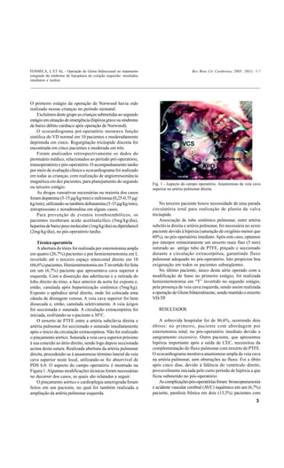 FONSECA, L ET AL - Operação de Glenn bidirecional no tratamento                             Rev Bras Cir Cardiovasc 2005; 20(1): 1-7
estagiado da síndrome de hipoplasia do coração esquerdo: resultados
imediatos e tardios




O primeiro estágio da operação de Norwood havia sido
realizado nessas crianças no período neonatal.
    Excluímos deste grupo as crianças submetidas ao segundo
estágio em situação de emergência (hipóxia grave ou síndrome
de baixo débito cardíaco após operação de Norwood).
    O ecocardiograma pré-operatório mostrava função
sistólica do VD normal em 10 pacientes e moderadamente
deprimida em cinco. Regurgitação tricúspide discreta foi
encontrada em cinco pacientes e moderada em três.
    Foram analisados retrospectivamente os dados do
prontuário médico, relacionados ao período pré-operatório,
transoperatório e pós-operatório. O acompanhamento tardio
por meio de avaliação clínica e ecocardiograma foi realizado
em todas as crianças, com realização de angiorressonância
magnética em dez pacientes, para planejamento do segundo
                                                                      Fig. 1 - Aspecto do campo operatório. Anastomose da veia cava
ou terceiro estágio.                                                  superior na artéria pulmonar direita.
    As drogas vasoativas necessárias na maioria dos casos
foram dopamina (5-15 µg/kg/min) e milrinona (0,25-0,75 µg/
kg/min), utilizando-se também dobutamina (5-15 µg/kg/min),                No terceiro paciente houve necessidade de uma parada
nitroprussiato e noradrenalina em alguns casos.                       circulatória total para realização de plastia da valva
    Para prevenção de eventos tromboembólicos, os                     tricúspide.
pacientes receberam ácido acetilsalicílico (5mg/kg/dia),                  Associação de tubo sistêmico pulmonar, entre artéria
heparina de baixo peso molecular (1mg/kg/dia) ou dipiridamol          subclávia direita e artéria pulmonar, foi necessária no sexto
(2mg/kg/dia), no pós operatório tardio.                               paciente devido à hipóxia (saturação de oxigênio menor que
                                                                      60%), no pós-operatório imediato. Após este caso, optamos
    Técnica operatória                                                por interpor rotineiramente um enxerto mais fino (3 mm)
    A abertura do tórax foi realizada por esternotomia ampla          suturado ao antigo tubo de PTFE, pinçado e seccionado
em quatro (26,7%) pacientes e por hemiesternotomia em L               durante a circulação extracorpórea, garantindo fluxo
invertido até o terceiro espaço intercostal direito em 10             pulmonar adequado no pós-operatório. Isto propiciou boa
(66,6%) pacientes. Hemiesternotomia em T invertido foi feita          oxigenação em todos os pacientes subseqüentes.
em um (6,7%) paciente que apresentava cava superior à                     No último paciente, único desta série operado com a
esquerda. Com a dissecção das aderências e a retirada do              modificação de Sano no primeiro estágio, foi realizada
lobo direito do timo, a face anterior da aorta foi exposta e,         hemiesternotomia em “T” invertido no segundo estágio,
então, canulada após heparinização sistêmica (5mg/kg).                pela presença de veia cava esquerda, sendo assim realizada
Exposto o apêndice atrial direito, onde foi colocada uma              a operação de Glenn bilateralmente, sendo mantido o enxerto
cânula de drenagem venosa. A veia cava superior foi bem               VD-TP.
dissecada e, então, canulada seletivamente. A veia ázigos
foi seccionada e suturada. A circulação extracorpórea foi                RESULTADOS
iniciada, resfriando-se o paciente a 30°C.
    O enxerto de PTFE entre a artéria subclávia direita e                 A sobrevida hospitalar foi de 86,6%, ocorrendo dois
artéria pulmonar foi seccionado e suturado imediatamente              óbitos: no primeiro, paciente com abordagem por
após o início da circulação extracorpórea. Não foi realizado          esternotomia total, no pós-operatório imediato devido a
o pinçamento aórtico. Suturada a veia cava superior próximo           sangramento excessivo. Outro paciente, que apresentou
à sua conexão ao átrio direito, sendo logo depois seccionada          hipóxia importante após a saída de CEC, necessitou da
acima desta sutura. Realizada abertura da artéria pulmonar            complementação do fluxo pulmonar com enxerto de PTFE.
direita, procedendo-se à anastomose término-lateral da veia           O ecocardiograma mostrava anastomose ampla da veia cava
cava superior neste local, utilizando-se fio absorvível de            na artéria pulmonar, sem obstruções ao fluxo. Foi a óbito
PDS 6.0. O aspecto do campo operatório é mostrado na                  após cinco dias, devido à falência do ventrículo direito,
Figura 1. Algumas modificações técnicas foram necessárias             provavelmente iniciada pelo curto período de hipóxia a que
no decorrer dos casos, as quais são relatadas a seguir:               ficou submetido no pós-operatório.
    O pinçamento aórtico e cardioplegia anterógrada foram                 As complicações pós-operatórias foram: broncopneumonia
feitos em um paciente, no qual foi também realizada a                 e acidente vascular cerebral (AVC) isquêmico em um (6,7%)
ampliação da artéria pulmonar esquerda.                               paciente, paralisia frênica em dois (13,3%) pacientes com
                                                                                                                                 3
 