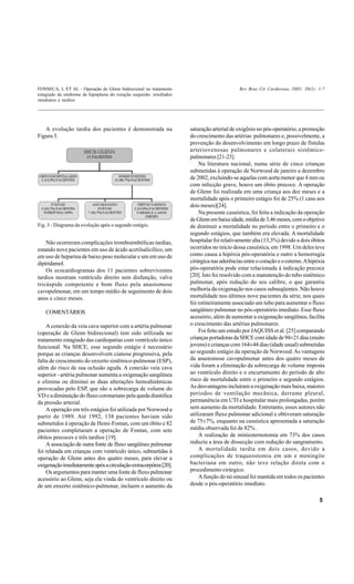FONSECA, L ET AL - Operação de Glenn bidirecional no tratamento                              Rev Bras Cir Cardiovasc 2005; 20(1): 1-7
estagiado da síndrome de hipoplasia do coração esquerdo: resultados
imediatos e tardios




   A evolução tardia dos pacientes é demonstrada na                   saturação arterial de oxigênio no pós-operatório, a promoção
Figura 3.                                                             do crescimento das artérias pulmonares e, possivelmente, a
                                                                      prevenção do desenvolvimento em longo prazo de fístulas
                                                                      arteriovenosas pulmonares e colaterais sistêmico-
                                                                      pulmonares [21-23].
                                                                          Na literatura nacional, numa série de cinco crianças
                                                                      submetidas à operação de Norwood de janeiro a dezembro
                                                                      de 2002, excluindo-se aquelas com aorta menor que 4 mm ou
                                                                      com infecção grave, houve um óbito precoce. A operação
                                                                      de Glenn foi realizada em uma criança aos dez meses e a
                                                                      mortalidade após o primeiro estágio foi de 25% (1 caso aos
                                                                      dois meses)[24].
                                                                          Na presente casuística, foi feita a indicação da operação
                                                                      de Glenn em baixa idade, média de 3,46 meses, com o objetivo
Fig. 3 - Diagrama da evolução após o segundo estágio.                 de diminuir a mortalidade no período entre o primeiro e o
                                                                      segundo estágios, que também era elevada. A mortalidade
    Não ocorreram complicações tromboembólicas tardias,               hospitalar foi relativamente alta (13,3%) devido a dois óbitos
estando nove pacientes em uso de ácido acetilsalicílico, um           ocorridos no início dessa casuística, em 1998. Um deles teve
em uso de heparina de baixo peso molecular e um em uso de             como causa a hipóxia pós-operatória e outro a hemorragia
dipiridamol.                                                          cirúrgica nas aderências entre o coração e o esterno. A hipóxia
    Os ecocardiogramas dos 11 pacientes sobreviventes                 pós-operatória pode estar relacionada à indicação precoce
tardios mostram ventrículo direito sem disfunção, valva               [20]. Isto foi resolvido com a manutenção do tubo sistêmico
tricúspide competente e bom fluxo pela anastomose                     pulmonar, após redução do seu calibre, o que garantiu
cavopulmonar, em um tempo médio de seguimento de dois                 melhoria da oxigenação nos casos subseqüentes. Não houve
anos e cinco meses.                                                   mortalidade nos últimos nove pacientes da série, nos quais
                                                                      foi rotineiramente associado um tubo para aumentar o fluxo
    COMENTÁRIOS                                                       sangüíneo pulmonar no pós-operatório imediato. Esse fluxo
                                                                      acessório, além de aumentar a oxigenação sangüínea, facilita
    A conexão da veia cava superior com a artéria pulmonar            o crescimento das artérias pulmonares.
(operação de Glenn bidirecional) tem sido utilizada no                    Foi feito um estudo por JAQUISS et al. [25] comparando
tratamento estagiado das cardiopatias com ventrículo único            crianças portadoras da SHCE com idade de 94±21 dias (muito
funcional. Na SHCE, esse segundo estágio é necessário                 jovens) e crianças com 164±44 dias (idade usual) submetidas
porque as crianças desenvolvem cianose progressiva, pela              ao segundo estágio da operação de Norwood. As vantagens
falta de crescimento do enxerto sistêmico-pulmonar (ESP),             da anastomose cavopulmonar antes dos quatro meses de
além do risco de sua oclusão aguda. A conexão veia cava               vida foram a eliminação da sobrecarga de volume imposta
superior - artéria pulmonar aumenta a oxigenação sangüínea            ao ventrículo direito e o encurtamento do período de alto
e elimina ou diminui as duas alterações hemodinâmicas                 risco de mortalidade entre o primeiro e segundo estágios.
provocadas pelo ESP, que são a sobrecarga de volume do                As desvantagens incluíram a oxigenação mais baixa, maiores
VD e a diminuição do fluxo coronariano pela queda diastólica          períodos de ventilação mecânica, derrame pleural,
da pressão arterial.                                                  permanência em UTI e hospitalar mais prolongadas, porém
    A operação em três estágios foi utilizada por Norwood a           sem aumento da mortalidade. Entretanto, esses autores não
partir de 1989. Até 1992, 138 pacientes haviam sido                   utilizaram fluxo pulmonar adicional e obtiveram saturação
submetidos à operação de Hemi-Fontan, com um óbito e 82               de 75±7%, enquanto na casuística apresentada a saturação
pacientes completaram a operação de Fontan, com sete                  média observada foi de 82% .
óbitos precoces e três tardios [19].                                      A realização de miniesternotomia em 73% dos casos
    A associação de outra fonte de fluxo sangüíneo pulmonar           reduziu a área de dissecção com redução do sangramento.
foi relatada em crianças com ventrículo único, submetidas à               A mortalidade tardia em dois casos, devido a
operação de Glenn antes dos quatro meses, para elevar a               complicações de traqueostomia em um e meningite
oxigenação imediatamente após a circulação extracorpórea [20].        bacteriana em outro, não teve relação direta com o
    Os argumentos para manter uma fonte de fluxo pulmonar             procedimento cirúrgico.
acessório ao Glenn, seja ela vinda do ventrículo direito ou               A função do nó sinusal foi mantida em todos os pacientes
de um enxerto sistêmico-pulmonar, incluem o aumento da                desde o pós-operatório imediato.

                                                                                                                                  5
 