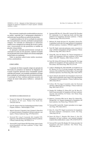 FONSECA, L ET AL - Operação de Glenn bidirecional no tratamento                               Rev Bras Cir Cardiovasc 2005; 20(1): 1-7
estagiado da síndrome de hipoplasia do coração esquerdo: resultados
imediatos e tardios




    Não ocorreram complicações tromboembólicas precoces               6. Iannettoni MD, Bove EL, Mosca RS, Lupinetti FM, Dorostkar
ou tardias, sugerindo que o antiagregante plaquetário é                  PC, Ludomirsky A et al. Improving results with first stage
suficiente para sua profilaxia na maioria dos pacientes.                 palliation for hypoplastic left heart syndrome. J Thorac
    A angiorressonância foi útil na avaliação da anatomia                Cardiovasc Surg. 1994;107(3):934-40.
dos vasos pulmonares e da aorta, auxiliando na programação
                                                                      7. Meliones JN, Snider AR, Bove EL, Rosenthal A, Rosen DA.
cirúrgica. Foi realizada em substituição ao cateterismo                  Longitudinal results after first-stage palliation for hypoplastic
cardíaco com a vantagem de ser método não invasivo, porém,               left heart syndrome. Circulation. 1990;82(5 suppl):IV151-6.
com o inconveniente de não possibilitar as medidas de
pressões intracavitárias.                                             8. Pearl JM. Right ventricular-pulmonary artery connection in
    As operações realizadas posteriormente (correção de                  stage 1 palliation of hypoplastic left heart syndrome. J Thorac
coarctação de aorta em três pacientes, replastia tricúspide              Cardiovasc Surg. 2003;126(5):1268-70.
em um paciente) não tiveram relação com a técnica empregada
na derivação cavo-pulmonar.                                           9. Chang RK, Chen AY, Klitzner TS. Clinical management of
                                                                         infants with hypoplastic left heart syndrome in the United
    Todos os pacientes sobreviventes tardios encontram-
                                                                         States, 1988-1997. Pediatrics. 2002;110(2 pt 1):292-8.
se bem, assintomáticos.
                                                                      10. Pearl JM, Nelson DP, Schwartz SM, Manning PB. First stage
                                                                          palliation for hypoplastic left heart syndrome in the twenty-
     CONCLUSÕES                                                           first century. Ann Thorac Surg. 2002;73(1):331-40.

    A operação de Glenn (segundo estágio da operação de               11. Azakie A, Merklinger SL, McCrindle BW, van Arsdell GS, Lee
Norwood) em portadores da Síndrome de Hipoplasia do                       KJ, Benson LN et al. Evolving strategies and improving
Coração Esquerdo apresenta baixa mortalidade quando                       outcomes of the modified Norwood procedure: a 10-year single
                                                                          institution experience. Ann Thorac Surg. 2001;72(4):1349-53.
realizada eletivamente, com resultados satisfatórios em longo
prazo, podendo ser realizada por meio de miniesternotomia.            12. Sano S, Ishino K, Kawada M, Arai S, Kasahara S, Asai T et al.
A associação de fluxo sistêmico-pulmonar acessório em                     Right ventricle-pulmonary artery shunt in first stage palliation
crianças de menor idade parece melhorar a saturação de                    of hypoplastic left heart syndrome. J Thorac Cardiovasc Surg.
oxigênio.                                                                 2003;126(2):504-10.

                                                                      13. Forbess JM. Pre-stage II mortality after the Norwood
                                                                          operation: addressing the next challenge. J Thorac Cardiovasc
                                                                          Surg. 2003;126(5):1257-8.

                                                                      14. Douglas WI, Goldberg CS, Mosca RS, Law IH, Bove EL.
                                                                          Hemi-Fontan procedure for hypoplastic left heart syndrome:
                                                                          outcome and suitability for Fontan. Ann Thorac Surg.
     REFERÊNCIAS BIBLIOGRÁFICAS                                           1999;68(4):1361-8.

1. Noonan JA, Nadas AS. The hypoplastic left heart syndrome:          15. Bando K, Turrentine MW, Sun K, Sharp TG, Caldwell RL,
   an analysis of 101 cases. Pediatr Clin North Am.                       Darragh RK et al. Surgical management of hypoplastic left
   1958;5(4):1029-56.                                                     heart syndrome. Ann Thorac Surg. 1996;62(1):70-7.

2. Fyler DC. Report of the New England Regional Infant Cardiac        16. Norwood WI, Jacobs ML. Fontan’s procedure in two stages.
   Program. Pediatrics. 1980;65(suppl):375-461.                           Am J Surg. 1993;166(5):548-51.

3. Mohri H, Horiuchi T, Haneda K, Sato S, Kahata O, Ohmi M et         17. Bove EL, Lloyd TR. Staged reconstruction for hypoplastic
   al. Surgical treatment of hypoplastic left heart syndrome: case        left heart syndrome: contemporary results. Ann Surg.
   reports. J Thorac Cardiovasc Surg. 1979;78(2):223-8.                   1996;224(3):387-95.

4. Norwood WI, Lang P, Castaneda AR, Campbell DN.                     18. Stuart AG, Wren C, Sharples PM, Hunter S, Hey EN.
   Experience with operations for hypoplastic left heart syndrome.        Hypoplastic left heart syndrome: more potential transplant
   J Thorac Cardiovasc Surg. 1981;82(4):511-9.                            recipients than suitable donors. Lancet. 1991;337(8747):957-9.

5. Norwood WI, Lang P, Hansen DD. Physiologic repair of aortic        19. Norwood WI, Jacobs ML,Murphy JD. Fontan procedure for
   atresia-hypoplastic left heart syndrome. N Engl J Med.                 hypoplastic left heart syndrome. Ann Thorac Surg.
   1983;308(1):23-6.                                                      1992;54(6):1025-30.

 6
 