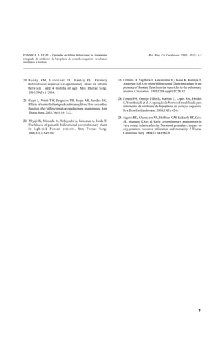 FONSECA, L ET AL - Operação de Glenn bidirecional no tratamento                              Rev Bras Cir Cardiovasc 2005; 20(1): 1-7
estagiado da síndrome de hipoplasia do coração esquerdo: resultados
imediatos e tardios




20. Reddy VM, Liddicoat JR, Hanley FL. Primary                        23. Uemura H, Yagihara T, Kawashima Y, Okada K, Kamiya T,
    bidirectional superior cavopulmonary shunt in infants                 Anderson RH. Use of the bidirectional Glenn procedure in the
    between 1 and 4 months of age. Ann Thorac Surg.                       presence of forward flow from the ventricles to the pulmonary
    1995;59(5):1120-6.                                                    arteries. Circulation. 1995;92(9 suppl):II228-32.

                                                                      24. Fantini FA, Gontijo Filho B, Martins C, Lopes RM, Heiden
21. Caspi J, Pettitt TW, Ferguson TB, Stopa AR, Sandhu SK.
                                                                          E, Vrandecic E et al. A operação de Norwood modificada para
    Effects of controlled antegrade pulmonary blood flow on cardiac
                                                                          tratamento da síndrome de hipoplasia do coração esquerdo.
    function after bidirectional cavopulmonary anastomosis. Ann           Rev Bras Cir Cardiovasc. 2004;19(1):42-6.
    Thorac Surg. 2003;76(6):1917-22.
                                                                      25. Jaquiss RD, Ghanayem NS, Hoffman GM, Fedderly RT, Cava
22. Miyaji K, Shimada M, Sekiguchi A, Ishizawa A, Isoda T.                JR, Mussatto KA et al. Early cavopulmonary anastomosis in
    Usefulness of pulsatile bidirectional cavopulmonary shunt             very young infants after the Norwood procedure: impact on
    in high-risk Fontan patients. Ann Thorac Surg.                        oxygenation, resource utilization and mortality. J Thorac
    1996;61(3):845-50.                                                    Cardiovasc Surg. 2004;127(4):982-9.




                                                                                                                                    7
 