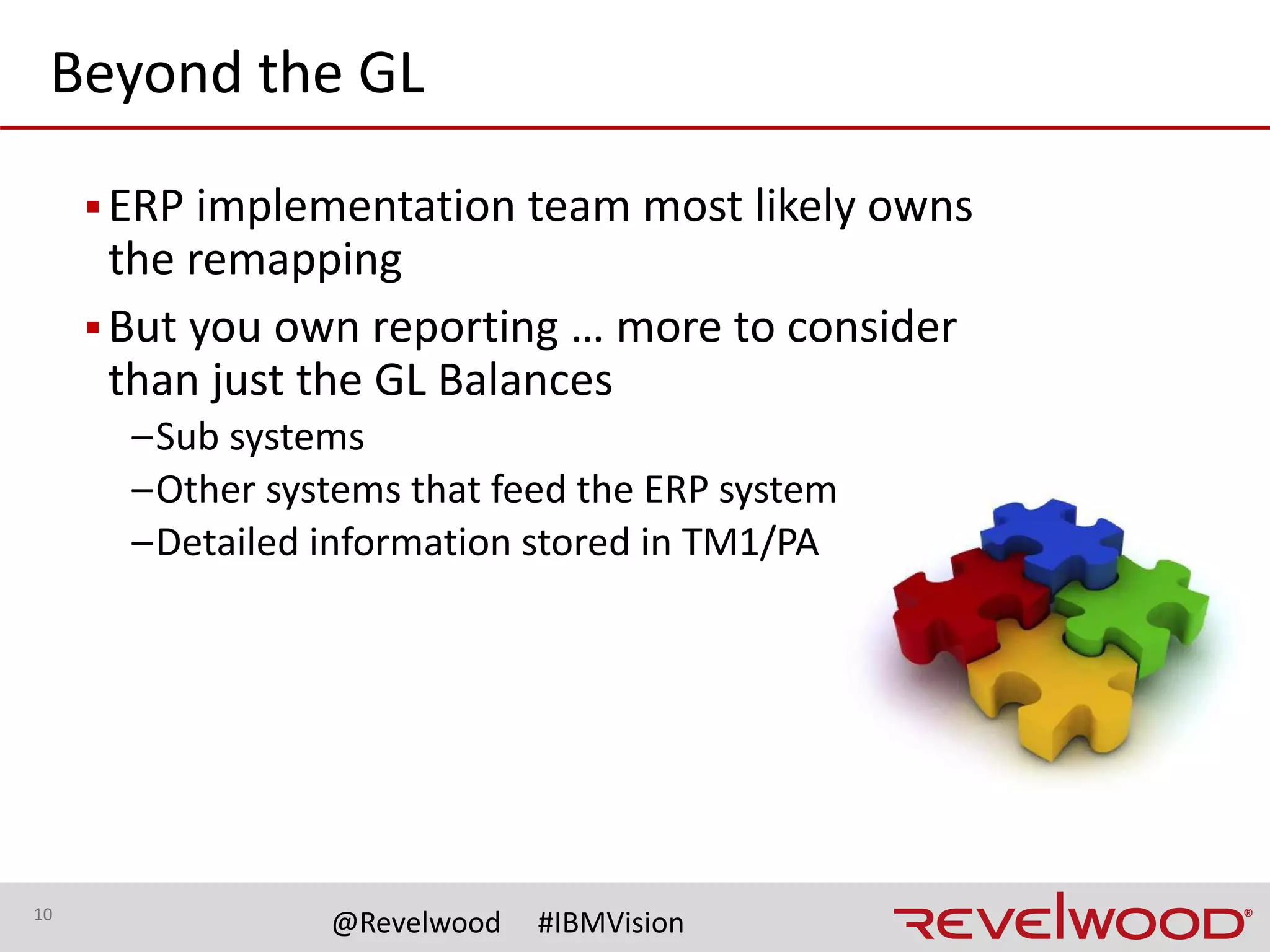 10
@Revelwood #IBMVision
Beyond the GL (continued)
▪Consider all aspects beyond the GL
–Customer codes
–Product codes
–Employee IDs
–Asset numbers
▪And create master lists to ensure consistency
–Code numbers
–Descriptions
–Attributes
 