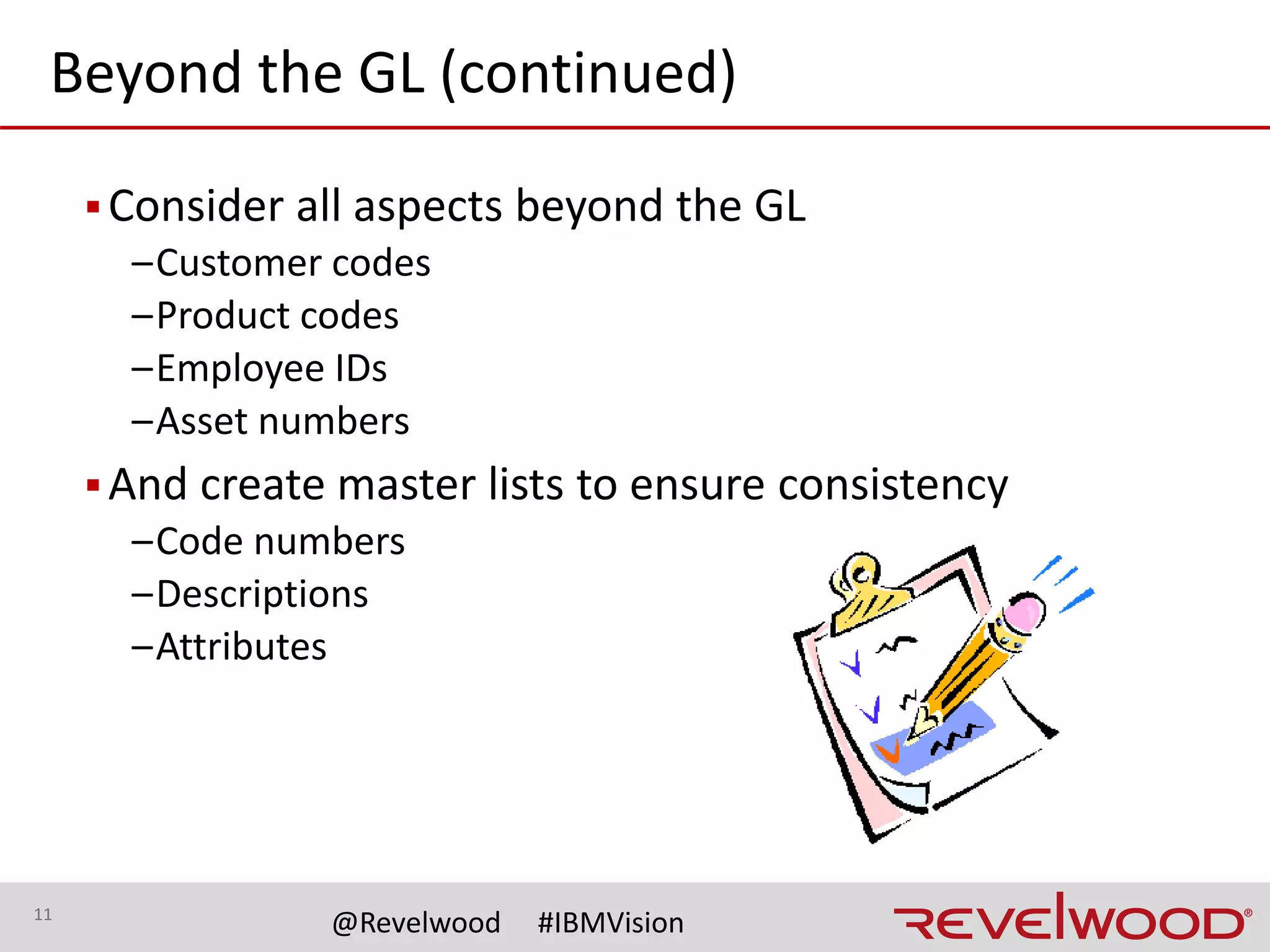 11
@Revelwood #IBMVision
Historical Data
▪Easily forgotten - not always important to the ERP
implementation team
–Many projects only remap 1 or 2 years of history
–Your system most likely has more than that
▪How much historical data to remap?
–Can impact trend reporting, seasonal planning, budgeting
▪Definitions
–Historical data may include new data points
–Those data points need to be remapped
 