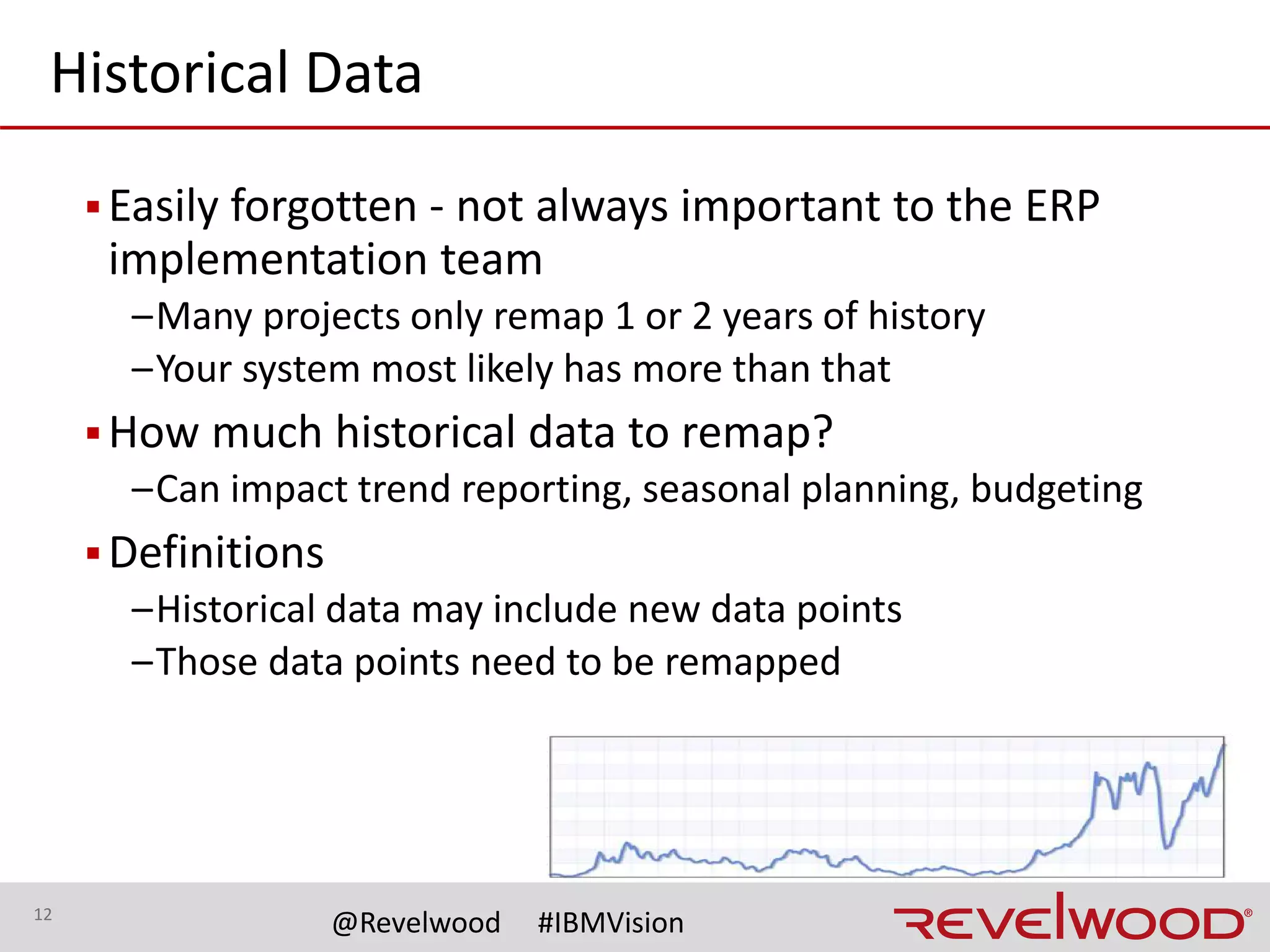 12
@Revelwood #IBMVision
Remapping
▪Where
–Done in TM1/PA or in new source system?
–May be a combination
• Based on whether all TM1/PA data is in the source system
▪Storage
–Keep pre-mapped data in TM1/PA?
• Separate cubes on same server
• Separate TM1/PA server
 