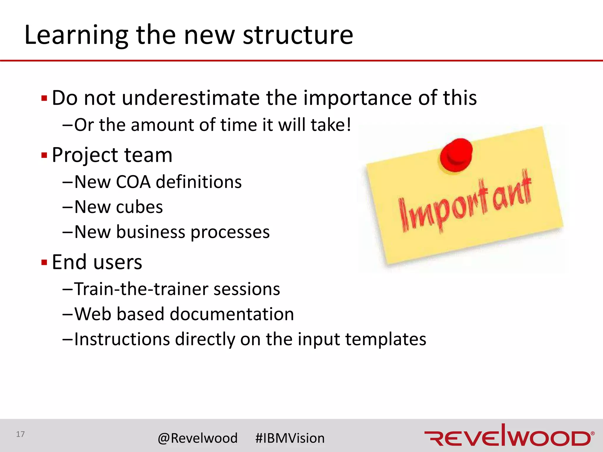 17
@Revelwood #IBMVision
There are lots of new opportunities!
▪Report cleanup
–Report re-creation is a key task during a COA change
• Review existing reports
• Determine which reports are truly required
–Organize your reports
• Must have reports
• Nice to have reports
• Reports that can be eliminated
 