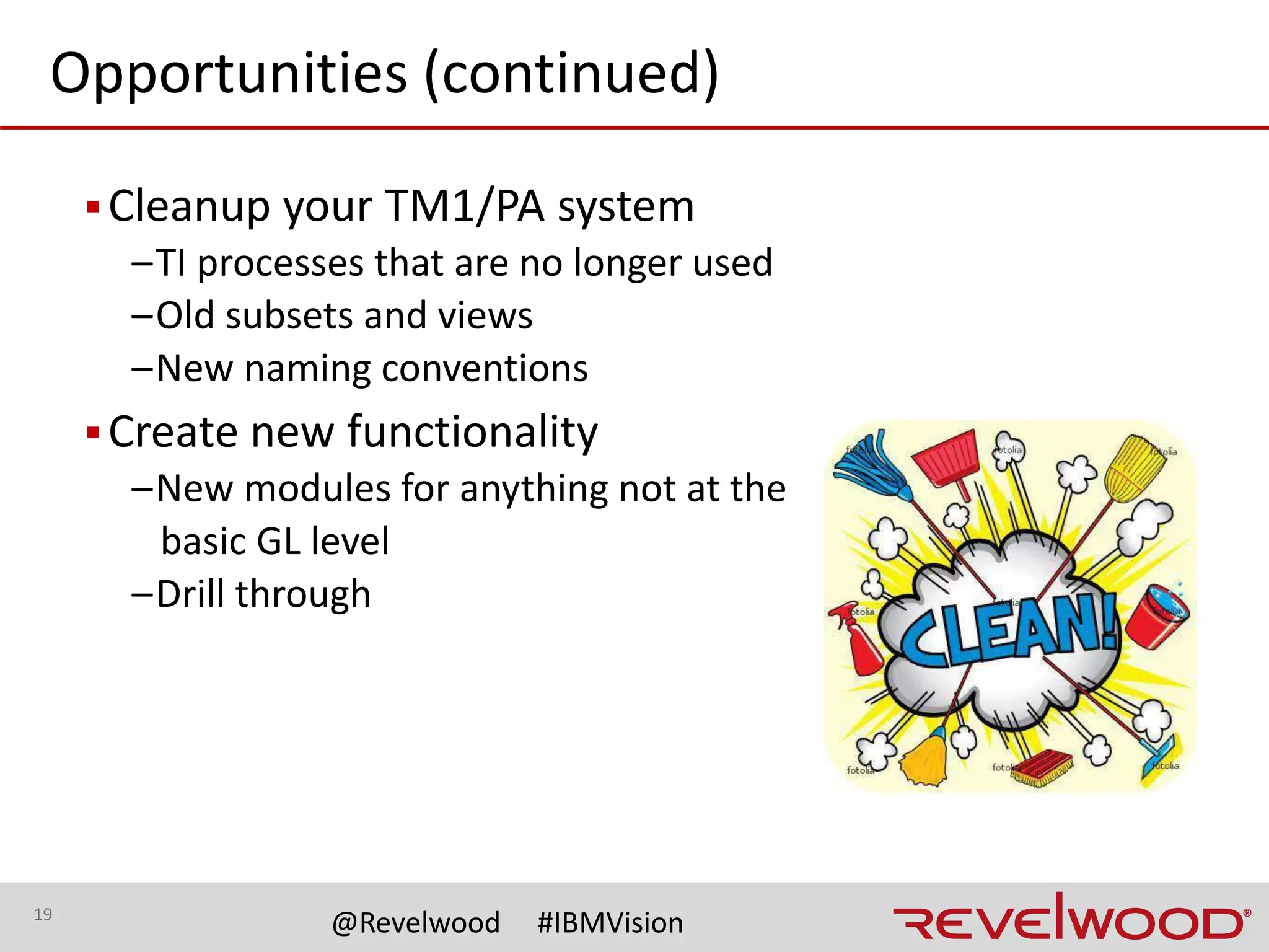 19
@Revelwood #IBMVision
Opportunities (continued)
▪Redefine planning processes and requirements
–Add or minimize the amount of details entered
–Incorporate a more (or less) decentralized approach
▪Train users
–Report creation and maintenance
–Ad-hoc analysis
–New tools (example: PAW)
–Developer and Admin training
 