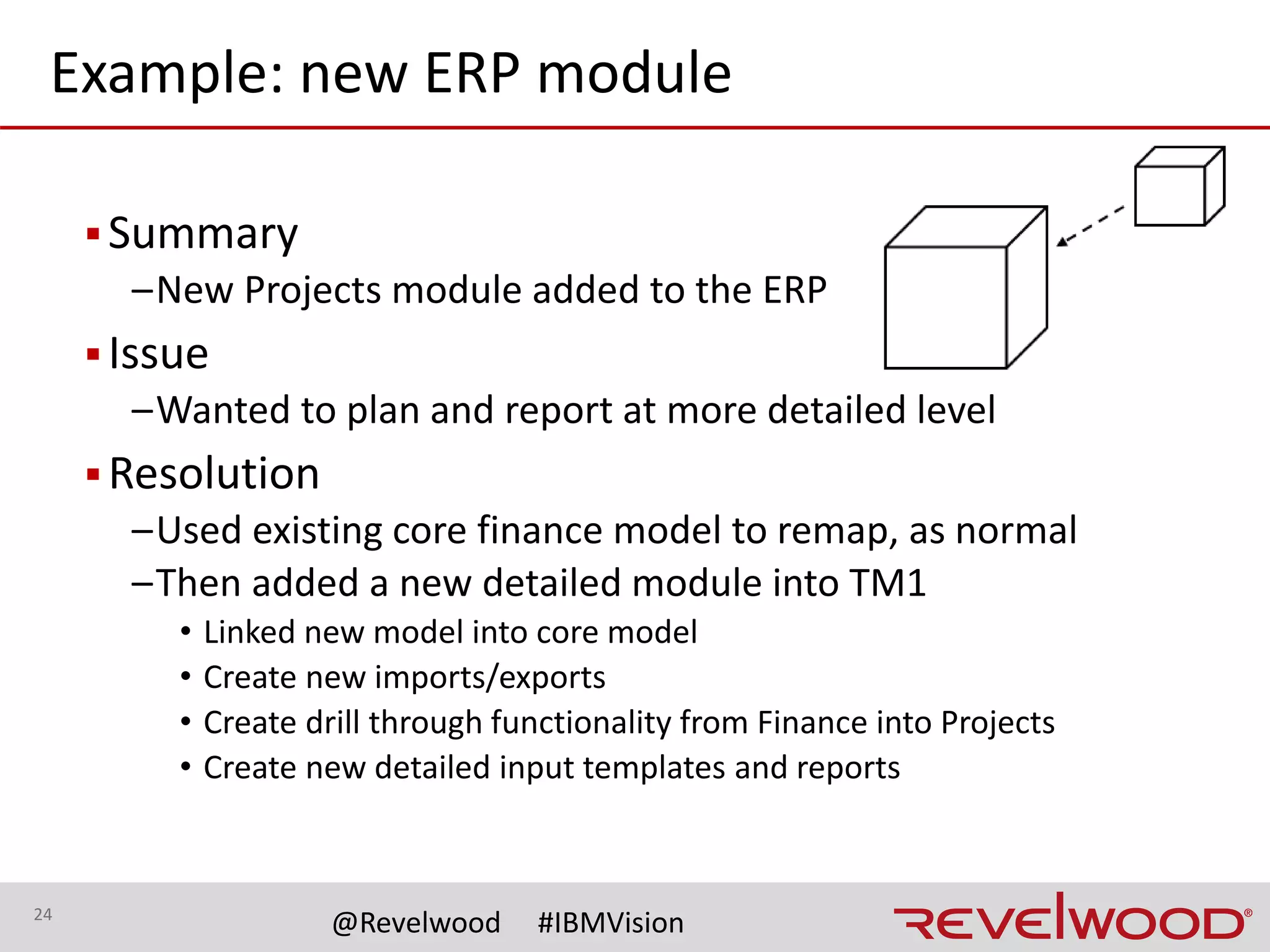 24
@Revelwood #IBMVision
Example: temporary approach
▪ Summary
–Merger happening faster than accounts could be remapped
▪ Issue
–Wanted to report immediately using two separate account charts
▪ Resolution
–Analyzed existing structures
• Different number of segments
• Found repeated accounts with different meanings
–Rebuilt account dimension
• Merged both sets of existing accounts
• Developed consistent hierarchy structure
–Remapped one set of data into “holding” elements (e.g., 0000)
 