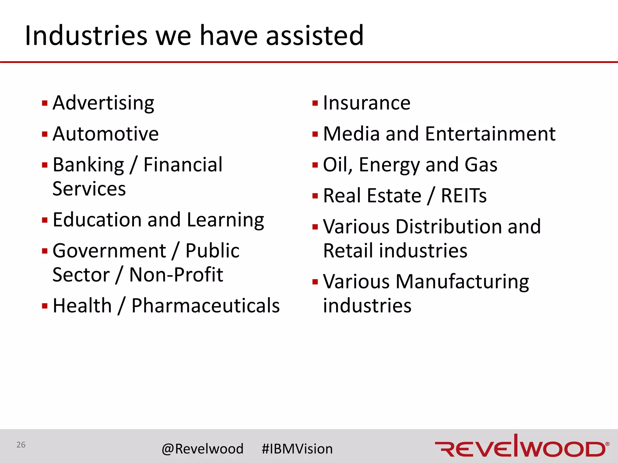26
@Revelwood #IBMVision
Quantum is a FREE mobile app for
Administrators to manage their TM1
environment.
▪ View server statistics, Message Log,
Transaction Log and Threads. Kill a
Thread.
▪ Activate and Run TI Chores and
Processes.
▪ View and modify Users and Groups.
Modify Group assignments.
▪ Reset user passwords.
Quantum is available on Android and
iOS devices. Download "Quantum for
TM1" from Google Play or the Apple
App Store today!
Lightspeed is a complete FP&A solution
with out-of-the-box functionality and
customized modules to meet the
individual needs of your organization.
▪ Pre-built intelligence including P&L,
balance sheet, cash flow, revenue and
expense planning with supporting
line-item detail, staff planning, capital
planning, allocations, currency
translation, workflow, navigation and
more
▪ Customer-driven best practices built
on more than 20 years of experience
from hundreds of implementations
across all industries
▪ Rapid ROI for a fast, flexible and
immediately useful solution that
accelerates enterprise planning and
reporting deployments
 