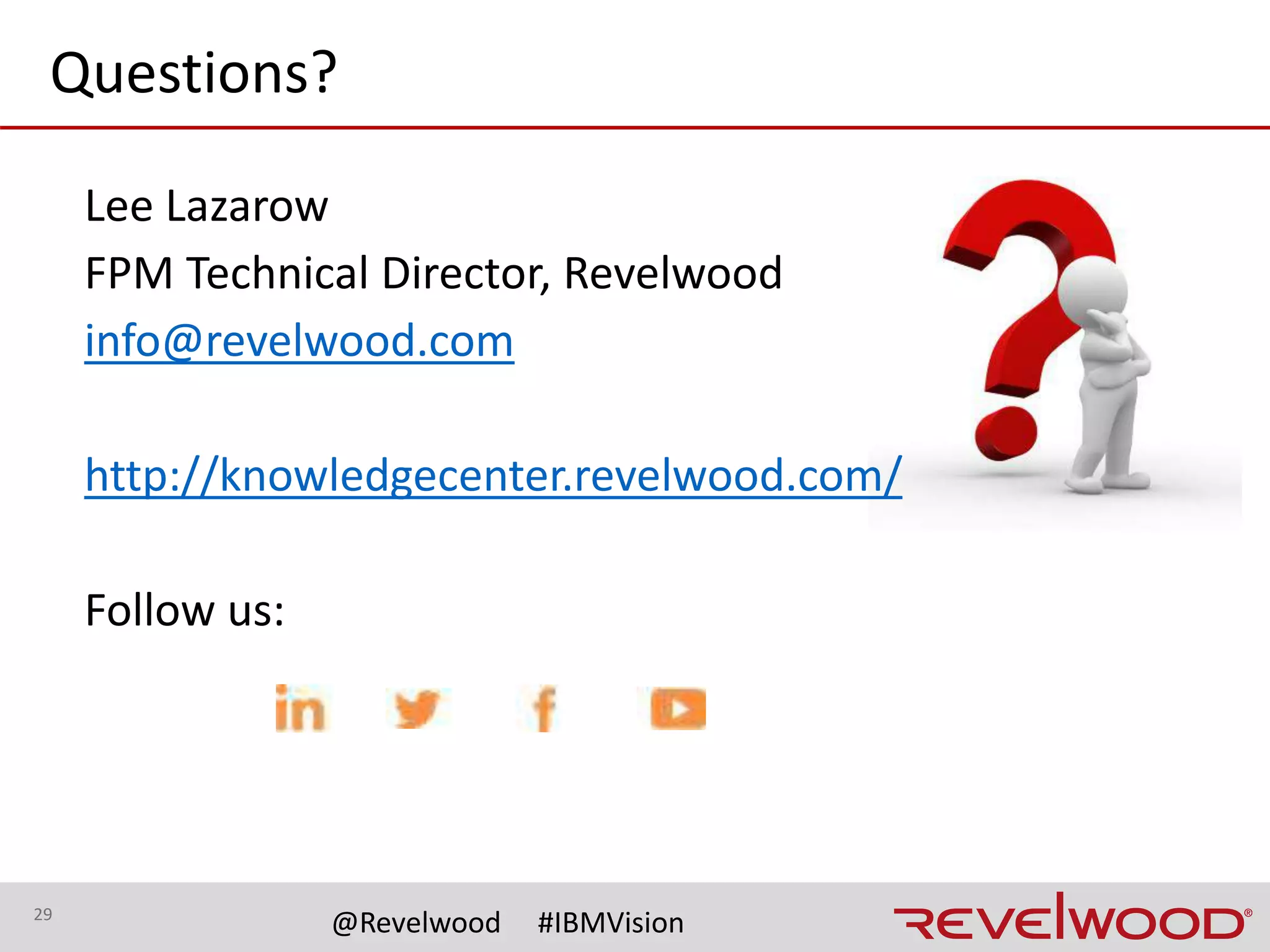 29
@Revelwood #IBMVision
Copyright © 2017 by International Business Machines
Corporation (IBM). No part of this document may be reproduced
or transmitted in any form without written permission from IBM.
U.S. Government Users Restricted Rights — use, duplication or
disclosure restricted by GSA ADP Schedule Contract with IBM.
Information in these presentations (including information
relating to products that have not yet been announced by IBM)
has been reviewed for accuracy as of the date of
initial publication and could include unintentional technical or
typographical errors. IBM shall have no responsibility to update
this information. This document is distributed “as is” without
any warranty, either express or implied. In no event shall IBM
be liable for any damage arising from the use of this
information, including but not limited to, loss of data, business
interruption, loss of profit or loss of opportunity.
IBM products and services are warranted according to the terms
and conditions of the agreements under which they are
provided.
IBM products are manufactured from new parts or new and
used parts.
In some cases, a product may not be new and may have been
previously installed. Regardless, our warranty terms apply.”
Any statements regarding IBM's future direction, intent or
product plans are subject to change or withdrawal without
notice.
Performance data contained herein was generally obtained in a
controlled, isolated environments. Customer examples are
presented
as illustrations of how those customers have used
IBM products and
the results they may have achieved. Actual performance, cost,
savings or other results in other operating environments may
vary.
References in this document to IBM products, programs, or
services does not imply that IBM intends to make such products,
programs or services available in all countries in which
IBM operates or does business.
Workshops, sessions and associated materials may have been
prepared by independent session speakers, and do not
necessarily reflect the
views of IBM. All materials and discussions are provided for
informational purposes only, and are neither intended to, nor
shall constitute legal or other guidance or advice to any
individual participant or their specific situation.
It is the customer’s responsibility to insure its own compliance
with legal requirements and to obtain advice of competent legal
counsel as to the identification and interpretation of any
relevant laws and regulatory requirements that may affect the
customer’s business and any actions
the customer may need to take to comply with such
laws. IBM does not provide legal advice or represent or warrant
that its services or products will ensure that the customer is in
compliance with any law.
Notices and disclaimers
 