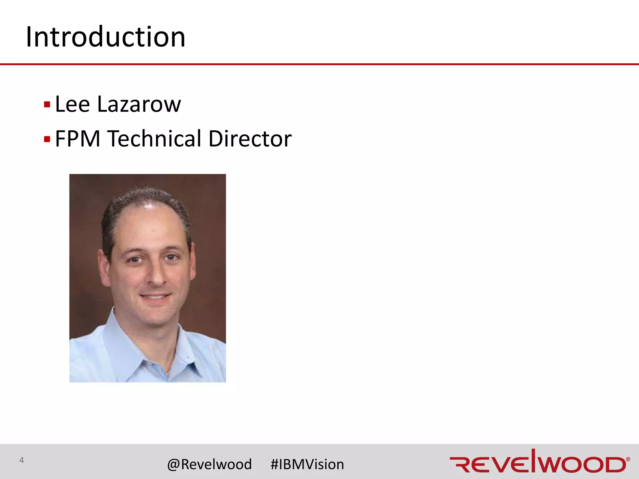 4
@Revelwood #IBMVision
▪ Award winning IBM analytics business partner specializing in FOPM,
Predictive Analytics and Cognitive
▪ Hundreds of successful TM1 implementations over more than 20 years
for both Fortune 1000 and mid-market companies
▪ Team of certified, experienced IBM Cognos TM1/Planning Analytics
consultants
▪ Consultants have skill sets that combine both business acumen through
direct Corporate Finance experience with technical prowess via hands-
on experience implementing TM1
About Revelwood
 