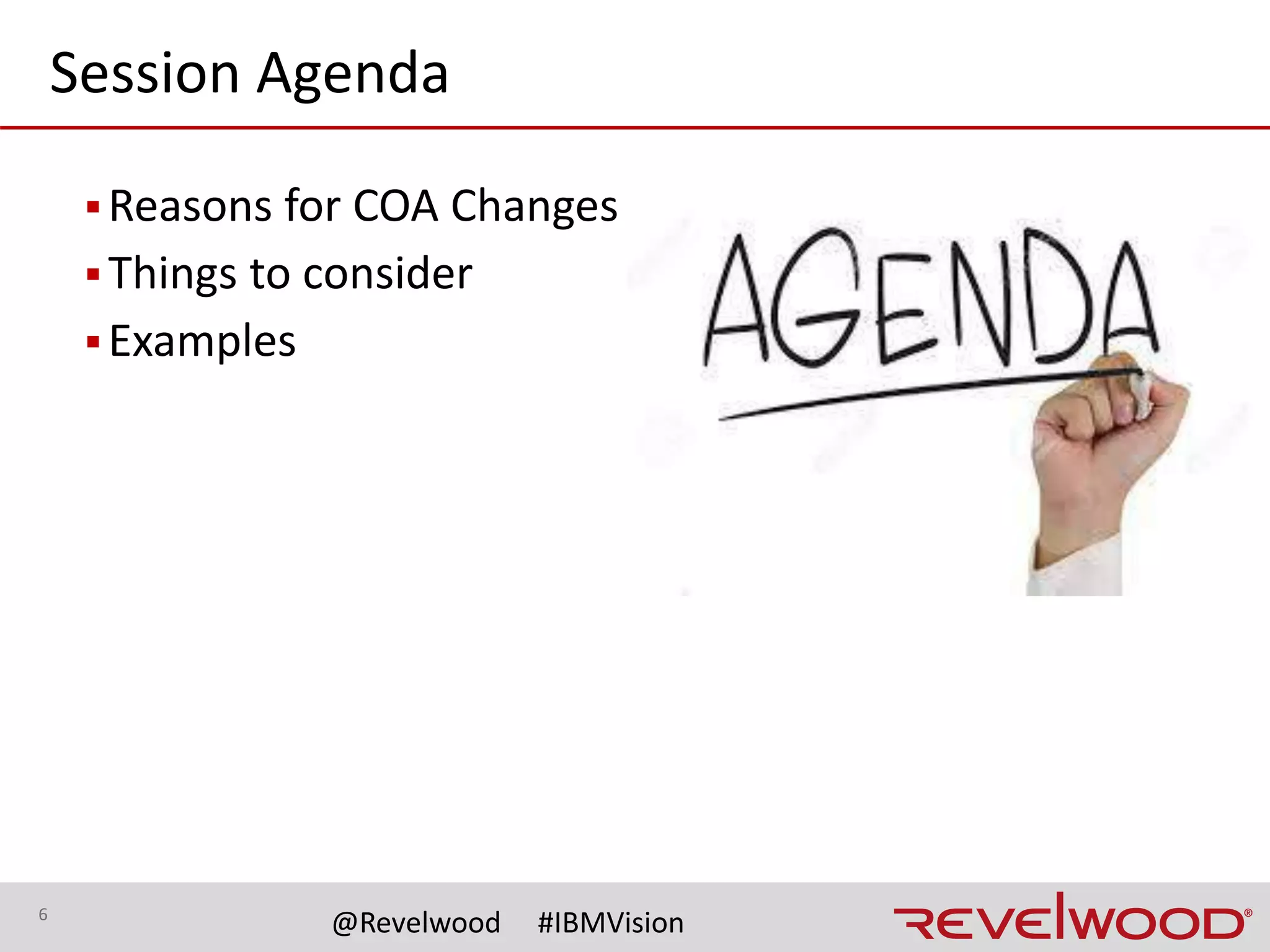 6
@Revelwood #IBMVision
Why Change the Chart of Accounts?
▪Acquisitions / mergers
–No common COA
–Can lead to addition of currency conversion
▪Moving to a new ERP/GL system
–Each ERP has different features that will handle the
business process differently … may impact the COA design
–New chart of account structure needed to take advantage
of full functionality
–New modules implemented (example: Oracle Projects)
 