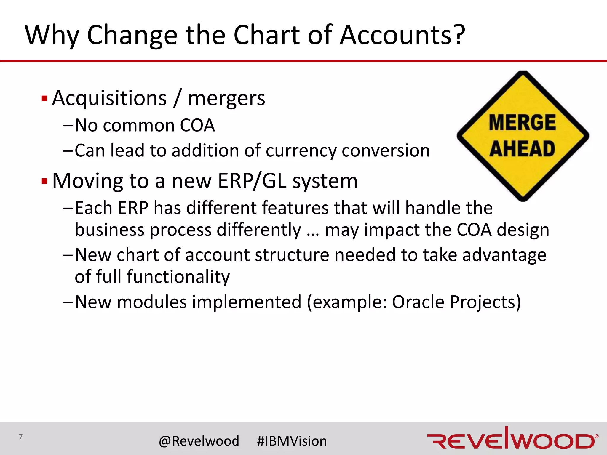 7
@Revelwood #IBMVision
Why Change the Chart of Accounts?
▪Can no longer efficiently generate reports
–Over time, ran out of numbering codes
–Codes no longer fit into pre-defined ranges
–Same segments, different meanings by trying to make
something fit
▪Can no longer support reporting and compliance
requirements
–Internal
–External reporting needs
 