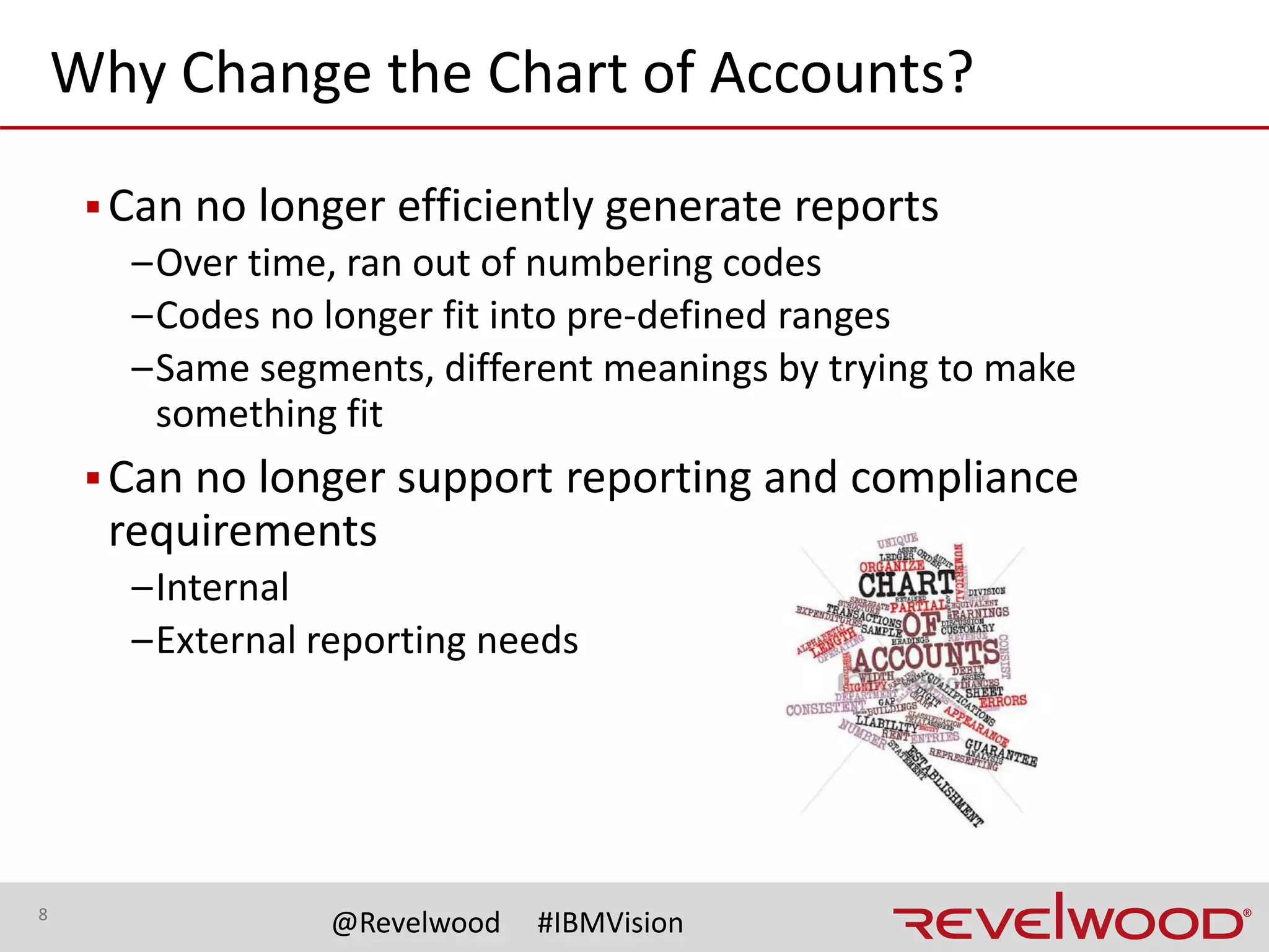 8
@Revelwood #IBMVision
Types of COA changes
▪Different segmentation
–More segments
• Potentially involves one-to-many (e.g., splitting)
• Sometimes entails many-to-many (e.g., combinations)
–Less segments
• Typically entails many-to-one (e.g., merging)
▪Changes to elements (e.g., remapping)
–Number of characters in the element code
–Creation of new elements
–New definitions for existing codes
• In situations without a common COA, this is “new” for someone
 