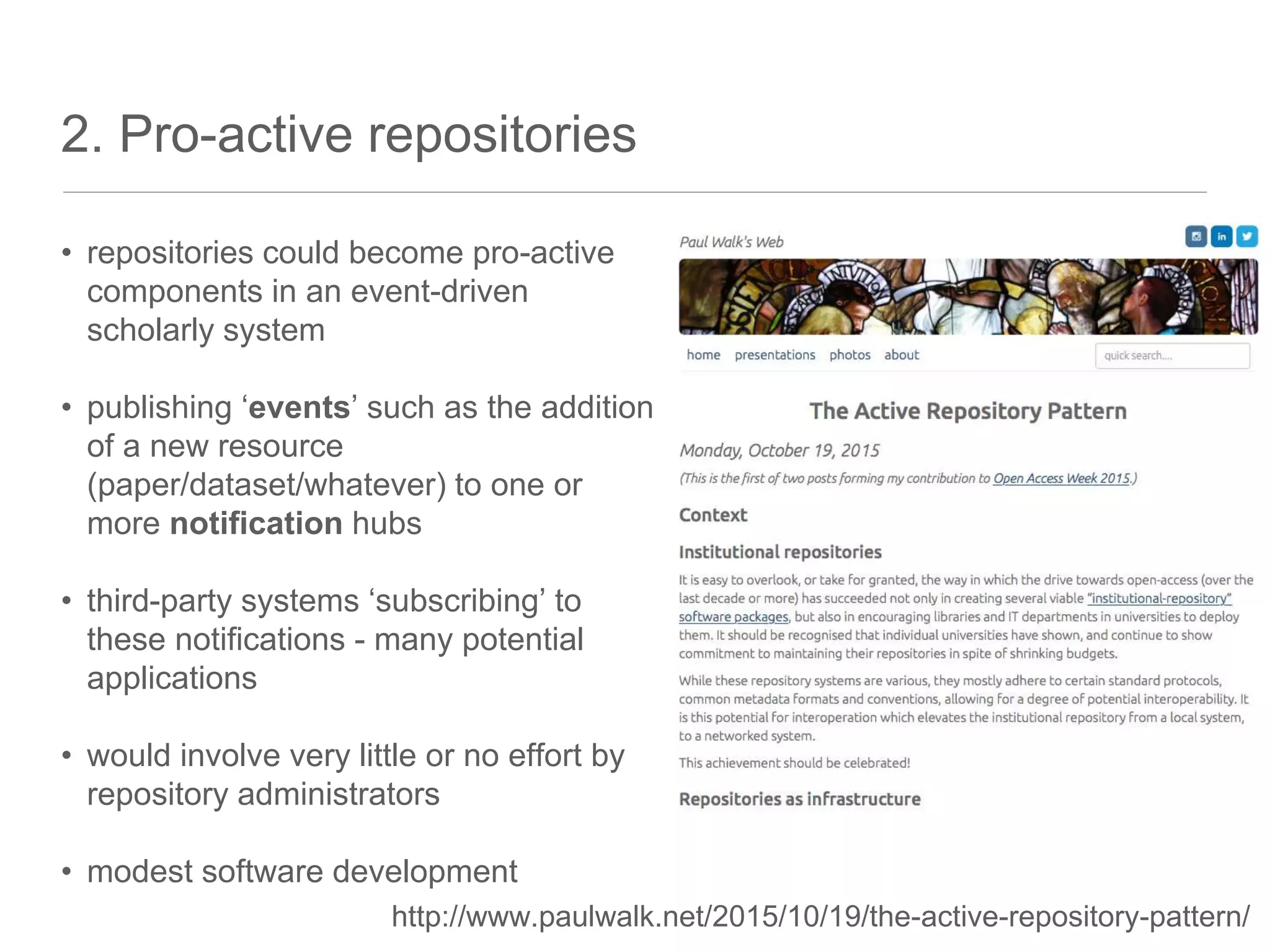 2. Pro-active repositories
• repositories could become pro-active
components in an event-driven
scholarly system
• publishing ‘events’ such as the addition
of a new resource
(paper/dataset/whatever) to one or
more notification hubs
• third-party systems ‘subscribing’ to
these notifications - many potential
applications
• would involve very little or no effort by
repository administrators
• modest software development
http://www.paulwalk.net/2015/10/19/the-active-repository-pattern/
 