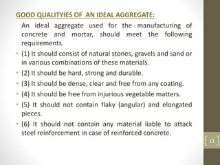 GOOD QUALITYIES OF AN IDEAL AGGREGATE:
An ideal aggregate used for the manufacturing of
concrete and mortar, should meet the following
requirements.
• (1) It should consist of natural stones, gravels and sand or
in various combinations of these materials.
• (2) It should be hard, strong and durable.
• (3) It should be dense, clear and free from any coating.
• (4) It should be free from injurious vegetable matters.
• (5) It should not contain flaky (angular) and elongated
pieces.
• (6) It should not contain any material liable to attack
steel reinforcement in case of reinforced concrete.
11
 