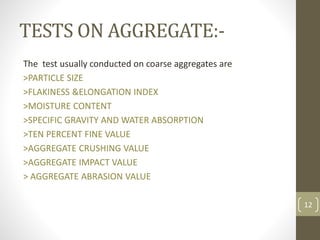 TESTS ON AGGREGATE:-
The test usually conducted on coarse aggregates are
>PARTICLE SIZE
>FLAKINESS &ELONGATION INDEX
>MOISTURE CONTENT
>SPECIFIC GRAVITY AND WATER ABSORPTION
>TEN PERCENT FINE VALUE
>AGGREGATE CRUSHING VALUE
>AGGREGATE IMPACT VALUE
> AGGREGATE ABRASION VALUE
12
 