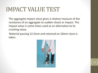 IMPACT VALUE TEST
The aggregate impact value gives a relative measure of the
resistance of an aggregate to sudden shock or impact. The
impact value is some times used as an alternative to its
crushing value.
Material passing 12.5mm and retained on 10mm sieve is
taken.
13
 