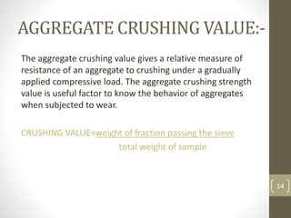 AGGREGATE CRUSHING VALUE:-
The aggregate crushing value gives a relative measure of
resistance of an aggregate to crushing under a gradually
applied compressive load. The aggregate crushing strength
value is useful factor to know the behavior of aggregates
when subjected to wear.
CRUSHING VALUE=weight of fraction passing the sieve
total weight of sample
14
 