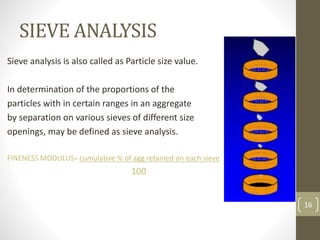 SIEVE ANALYSIS
Sieve analysis is also called as Particle size value.
In determination of the proportions of the
particles with in certain ranges in an aggregate
by separation on various sieves of different size
openings, may be defined as sieve analysis.
FINENESS MODULUS= cumulative % of agg retained on each sieve
100
16
 