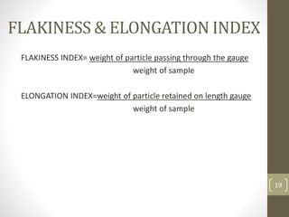 FLAKINESS & ELONGATION INDEX
FLAKINESS INDEX= weight of particle passing through the gauge
weight of sample
ELONGATION INDEX=weight of particle retained on length gauge
weight of sample
19
 