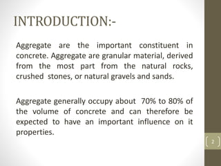 INTRODUCTION:-
Aggregate are the important constituent in
concrete. Aggregate are granular material, derived
from the most part from the natural rocks,
crushed stones, or natural gravels and sands.
Aggregate generally occupy about 70% to 80% of
the volume of concrete and can therefore be
expected to have an important influence on it
properties.
2
 