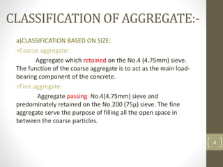 CLASSIFICATION OF AGGREGATE:-
a)CLASSIFICATION BASED ON SIZE:
>Coarse aggregate:
Aggregate which retained on the No.4 (4.75mm) sieve.
The function of the coarse aggregate is to act as the main load-
bearing component of the concrete.
>Fine aggregate:
Aggregate passing No.4(4.75mm) sieve and
predominately retained on the No.200 (75µ) sieve. The fine
aggregate serve the purpose of filling all the open space in
between the coarse particles.
4
 