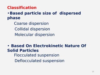 10
Classification
•Based particle size of dispersed
phase
Coarse dispersion
Collidal dispersion
Molecular dispersion
• Based On Electrokinetic Nature Of
Solid Particles
Flocculated suspension
Deflocculated suspension
 