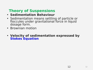 12
Theory of Suspensions
• Sedimentation Behaviour
• Sedimentation means settling of particle or
floccules under gravitational force in liquid
dosage form.
• Brownian motion
• Velocity of sedimentation expressed by
Stokes Equation
12
 