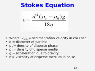• Where, vsed. = sedimentation velocity in cm / sec
• d = diameter of particle
• ρ s= density of disperse phase
• ρ o= density of disperse media
• g = acceleration due to gravity
• η = viscosity of disperse medium in poise
Stokes Equation
13
 