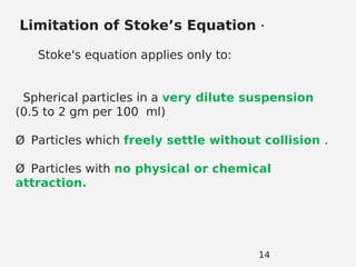 14
Limitation of Stoke’s Equation .
Stoke's equation applies only to:
Spherical particles in a very dilute suspension
(0.5 to 2 gm per 100 ml)
Ø Particles which freely settle without collision .
Ø Particles with no physical or chemical
attraction.
 