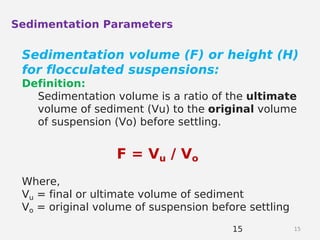 1515
Sedimentation Parameters
Sedimentation volume (F) or height (H)
for flocculated suspensions:
Definition:
Sedimentation volume is a ratio of the ultimate
volume of sediment (Vu) to the original volume
of suspension (Vo) before settling.
F = Vu / Vo
Where,
Vu = final or ultimate volume of sediment
Vo = original volume of suspension before settling
 
