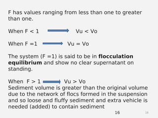 1616
F has values ranging from less than one to greater
than one.
When F < 1 Vu < Vo
When F =1 Vu = Vo
The system (F =1) is said to be in flocculation
equilibrium and show no clear supernatant on
standing.
When F > 1 Vu > Vo
Sediment volume is greater than the original volume
due to the network of flocs formed in the suspension
and so loose and fluffy sediment and extra vehicle is
needed (added) to contain sediment
 