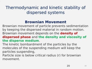 2020
.
Thermodynamic and kinetic stability of
dispersed systems
Brownian Movement
Brownian movement of particle prevents sedimentation
by keeping the dispersed material in random motion.
Brownian movement depends on the density of
dispersed phase and the density and viscosity of
the disperse medium.
The kinetic bombardment of the particles by the
molecules of the suspending medium will keep the
particles suspending,
Particle size is below critical radius (r) for brownian
movement.
 