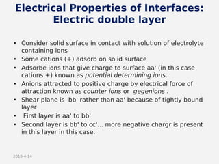 2018-4-14
Electrical Properties of Interfaces:
Electric double layer
• Consider solid surface in contact with solution of electrolyte
containing ions
• Some cations (+) adsorb on solid surface
• Adsorbe ions that give charge to surface aa' (in this case
cations +) known as potential determining ions.
• Anions attracted to positive charge by electrical force of
attraction known as counter ions or gegenions .
• Shear plane is bb' rather than aa' because of tightly bound
layer
• First layer is aa' to bb'
• Second layer is bb' to cc'... more negative chargr is present
in this layer in this case.
 