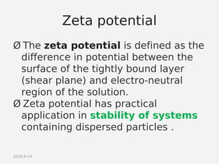 2018-4-14
Zeta potential
Ø The zeta potential is defined as the
difference in potential between the
surface of the tightly bound layer
(shear plane) and electro-neutral
region of the solution.
Ø Zeta potential has practical
application in stability of systems
containing dispersed particles .
 