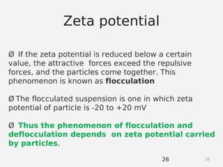 2626
Ø If the zeta potential is reduced below a certain
value, the attractive forces exceed the repulsive
forces, and the particles come together. This
phenomenon is known as flocculation
Ø The flocculated suspension is one in which zeta
potential of particle is -20 to +20 mV
Ø Thus the phenomenon of flocculation and
deflocculation depends on zeta potential carried
by particles.
Zeta potential
 