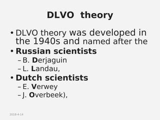 2018-4-14
DLVO theory
• DLVO theory was developed in
the 1940s and named after the
• Russian scientists
– B. Derjaguin
– L. Landau,
• Dutch scientists
– E. Verwey
– J. Overbeek),
 