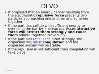 2018-4-14
DLVO
• It proposed that an energy barrier resulting from
the electrostatic repulsive force prevents two
particles approaching one another and adhering
together.
• If the particles collide with sufficient energy to
overcome the barrier, the Van der Waals attractive
force will attract them strongly and cause
them adhere together irreversibly.
• If the particles repel each other strongly, the
dispersion will resist coagulation and the
dispersed system will be stable.
• If the repulsion is not sufficient then coagulation will
take place.
 