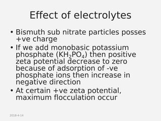 2018-4-14
Effect of electrolytes
• Bismuth sub nitrate particles posses
+ve charge
• If we add monobasic potassium
phosphate (KH2PO4) then positive
zeta potential decrease to zero
because of adsorption of -ve
phosphate ions then increase in
negative direction
• At certain +ve zeta potential,
maximum flocculation occur
 