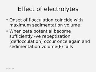 2018-4-14
Effect of electrolytes
• Onset of flocculation coincide with
maximum sedimentation volume
• When zeta potential become
sufficiently -ve repeptization
(deflocculation) occur once again and
sedimentation volume(F) falls
 