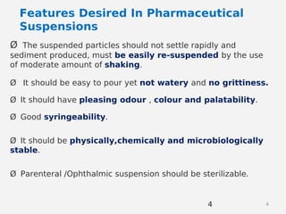 44
Ø The suspended particles should not settle rapidly and
sediment produced, must be easily re-suspended by the use
of moderate amount of shaking.
Ø It should be easy to pour yet not watery and no grittiness.
Ø It should have pleasing odour , colour and palatability.
Ø Good syringeability.
Ø It should be physically,chemically and microbiologically
stable.
Ø Parenteral /Ophthalmic suspension should be sterilizable.
Features Desired In Pharmaceutical
Suspensions
 